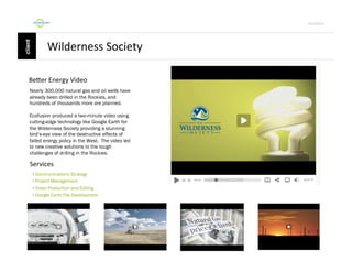 Por4olio	
  

Wilderness	
  Society	
  
BeFer	
  Energy	
  Video	
  
Nearly 300,000 natural gas and oil wells have
already been drilled in the Rockies, and
hundreds of thousands more are planned.
Ecofusion produced a two-minute video using
cutting-edge technology like Google Earth for
the Wilderness Society providing a stunning
bird’s-eye view of the destructive effects of
failed energy policy in the West. The video led
to new creative solutions to the tough
challenges of drilling in the Rockies.

Services	
  
•  Communications Strategy
•  Project Management
•  Video Production and Editing
•  Google Earth File Development

 