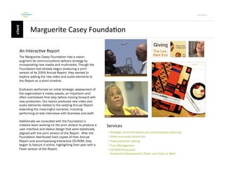 Por4olio	
  

Marguerite	
  Casey	
  Founda9on	
  
	
  An	
  Interac9ve	
  Report	
  
The Marguerite Casey Foundation had a vision:
augment its communications delivery strategy by
incorporating new media and multimedia. Though the
Foundation had already begun producing a print
version of its 2004 Annual Report, they wanted to
explore adding the new video and audio elements to
the Report on a short timeline.
Ecofusion performed an initial strategic assessment of
the organization’s media assets, an important--and
often overlooked--first step before moving forward with
new production. Our teams produced new video and
audio elements related to the existing Annual Report
extending the meaningful narrative, including
performing on-site interviews with Grantees and staff.
Additionally we consulted with the Foundation’s
creative team working on the print version to produce a
user interface and sleeve design that were stylistically
aligned with the print version of the Report. After the
Foundation distributed hard copies of their Annual
Report and accompanying Interactive CD-ROM, they
began to feature it online, highlighting their year with a
Flash version of the Report.

Services	
  
•  Strategic communications and pre-production planning
•  Video and audio production
•  Post-production editing
•  Print Management
•  CD-ROM Production
(Interactive Development, Flash, and Video to Web)

 