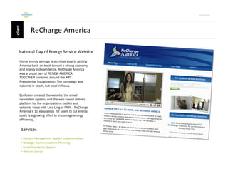 Por4olio	
  

ReCharge	
  America	
  
Na9onal	
  Day	
  of	
  Energy	
  Service	
  Website	
  
Home energy savings is a critical step to getting
America back on track toward a strong economy
and energy independence. ReCharge America
was a proud part of RENEW AMERICA
TOGETHER centered around the 44th
Presidential Inauguration. The campaign was
national in reach, but local in focus.
Ecofusion created the website, the email
newsletter system, and the web based delivery
platform for the organizations tool kit and
celebrity video with Lisa Ling of CNN. ReCharge
America’s 10 easy steps for users to cut energy
costs is a growing effort to encourage energy
efficiency .

Services	
  
•  Content Management System Implementation
•  Strategic Communications Planning
•  Email Newsletter System
•  Website Design

 