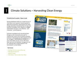 Por4olio	
  

Climate	
  Solu9ons	
  –	
  Harves9ng	
  Clean	
  Energy	
  
	
  Established	
  Leader,	
  New	
  Look	
  
Having established itself as a trusted source of
information and important networking site for
agricultural producers, policymakers and clean
energy advocates, Harvesting Clean Energy was
looking to strengthen their capacity to engage
stakeholders through a more effective - and
interactive - online presence.
Ecofusion strategized with Harvesting Clean
Energy to craft a comprehensive plan to
improve their online communications portfolio.
Ecofusion redeveloped the HCE website (built to
be managed in MACROMEDIA CONRIBUTE, a
new online News Journal, and an API driven
flash web tool and database management tool
for mapping clean energy projects in the
Northwestern United States.

Services	
  
•  Strategic Communications Planning
•  Message Development
•  Website Design
•  Web Based / Dynamically Driven Maps

 