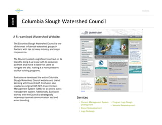 Por4olio	
  

Columbia	
  Slough	
  Watershed	
  Council	
  
A	
  Streamlined	
  Watershed	
  Website	
  
The Columbia Slough Watershed Council is one
of the most influential watershed groups in
Portland with ties to heavy industry and major
corporations.
The Council needed a significant overhaul on its
brand to bring it up to par with its corporate
partners and make it easier for users to
navigate the site, making it a more proactive
tool for building programs.
Ecofusion re-developed the entire Columbia
Slough Watershed Council website and brand.
Working with Council staff, Ecofusion also
created an original ASP.NET driven Content
Management System (CMS) for an online event
management system. Additionally, Ecofusion
worked with the Council to strategically
redevelop its email communication tool and
email branding.

Services	
  
•  Content Management System
Development
•  Brand Redevelopment
•  Logo Redesign

•  Program Logo Design
•  Website Redevelopment

 