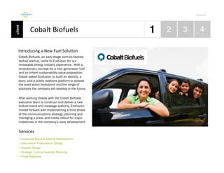 Por4olio	
  

Cobalt	
  Biofuels	
  
Introducing	
  a	
  New	
  Fuel	
  Solu9on	
  
Cobalt Biofuels, an early stage venture-backed
biofuel startup, came to Ecofusion for our
renewable energy industry experience. With a
revolutionary concept for a next generation fuel
and an inherit sustainability value proposition,
Cobalt asked Ecofusion to build an identity, a
story, and a public relations platform to spread
the word about biobutanol and the range of
solutions the company will develop in the future.
After working closely with the Cobalt Biofuels
executive team to construct and deliver a new
biofuel brand and message systems, Ecofusion
moved forward with implementing a third phase
of the communications strategy; planning and
managing a press and media rollout for major
milestones in the company’s early development.

Services	
  
•  Corporate Brand & Identity Development
•  Information Presentation Design
•  Graphic Design
•  Strategic Communications Planning
•  Press Relations

 
