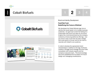 Por4olio	
  

Cobalt	
  Biofuels	
  
Brand and Identity Development

Food	
  Not	
  Fuel;	
  	
  
Redeﬁning	
  the	
  Future	
  of	
  Biofuel	
  
We developed the Cobalt Biofuels logo into an
identity that would speak to its multiple business
audiences. Our goal was to elicit the feeling of a
sustainable fuels brand and allow for the brand
to grow into a commercial brand as the company
evolved by introducing additional offerings. Like
any brand it was crucial that we build a design
that could stand on its own and for the mark to
resonate with Cobalt’s core audience.
In order to develop the appropriate brand
characteristics in addition to the logo, Ecofusion
created a 20-page brand strategy document after
consultation with industry experts and the
company’s executive team. This brand strategy
document established the foundation for future
design and messaging considerations.

 