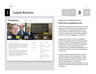 Por4olio	
  

Cobalt	
  Biofuels	
  
Web Design and CMS Development

A	
  Web	
  Story:	
  Cobaltbiofuels.com	
  
We believe in building comprehensive and unique
stories on the web; we do not just websites with
the latest bells and whistles. Websites are the
primary place—and first introduction--for many
brands to communicate with potential business
partners, customers, bloggers, and reporters.
Working with Cobalt, our team of strategists,
writers and designers worked to produce a story
unique to Cobalt. This story explored the value
proposition the company offers at every stage of
its value chain. Thus, we provided a clear
narrative about the potential for Biobutanol as a
revolutionary fuel for the future of transportation
in our world.
The site’s technical requirements were also an
important aspect of the strategy and our team
worked closely with Cobalt to develop a website
that could be used as a tool, rather than just a
outward facing website. The Content
Management System behind the Cobalt site is as
unique to the requirements of the client, as is the
Cobalt story.

 