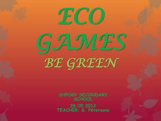 ECO
GAMES
BE GREEN

  SHPOGY SECONDARY
       SCHOOL
      28.05.2012
 TEACHER: G. Pētersone
 