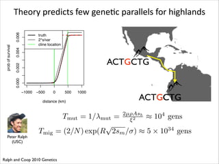 0.004

truth
2*s/var
cline location

0.002

ACTGCTG

0.000

prob of survival

0.006

Theory	
  predicts	
  few	
  geneRc	
  parallels	
  for	
  highlands

−1000

−500

0

500

1000

ACTGCTG
ACTCCTG

distance (km)

Tmut = 1/
Peter Ralph	

(USC)

mut

p

=

2µ⇢Asb
⇠2

⇡ 104 gens
34

Tmig = (2/N ) exp(R 2sm / ) ⇡ 5 ⇥ 10

Ralph and Coop 2010 Genetics

gens

 