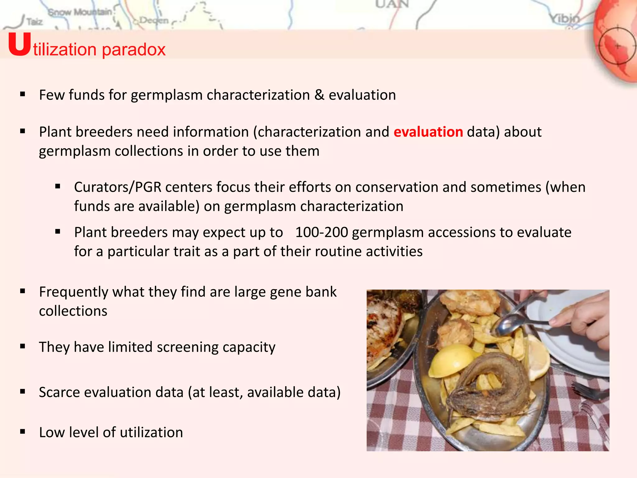 Utilization paradox
  Few funds for germplasm characterization & evaluation

  Plant breeders need information (characterization and evaluation data) about
   germplasm collections in order to use them

       Curators/PGR centers focus their efforts on conservation and sometimes (when
        funds are available) on germplasm characterization
       Plant breeders may expect up to 100-200 germplasm accessions to evaluate
        for a particular trait as a part of their routine activities

  Frequently what they find are large gene bank
   collections

  They have limited screening capacity

  Scarce evaluation data (at least, available data)

  Low level of utilization
 