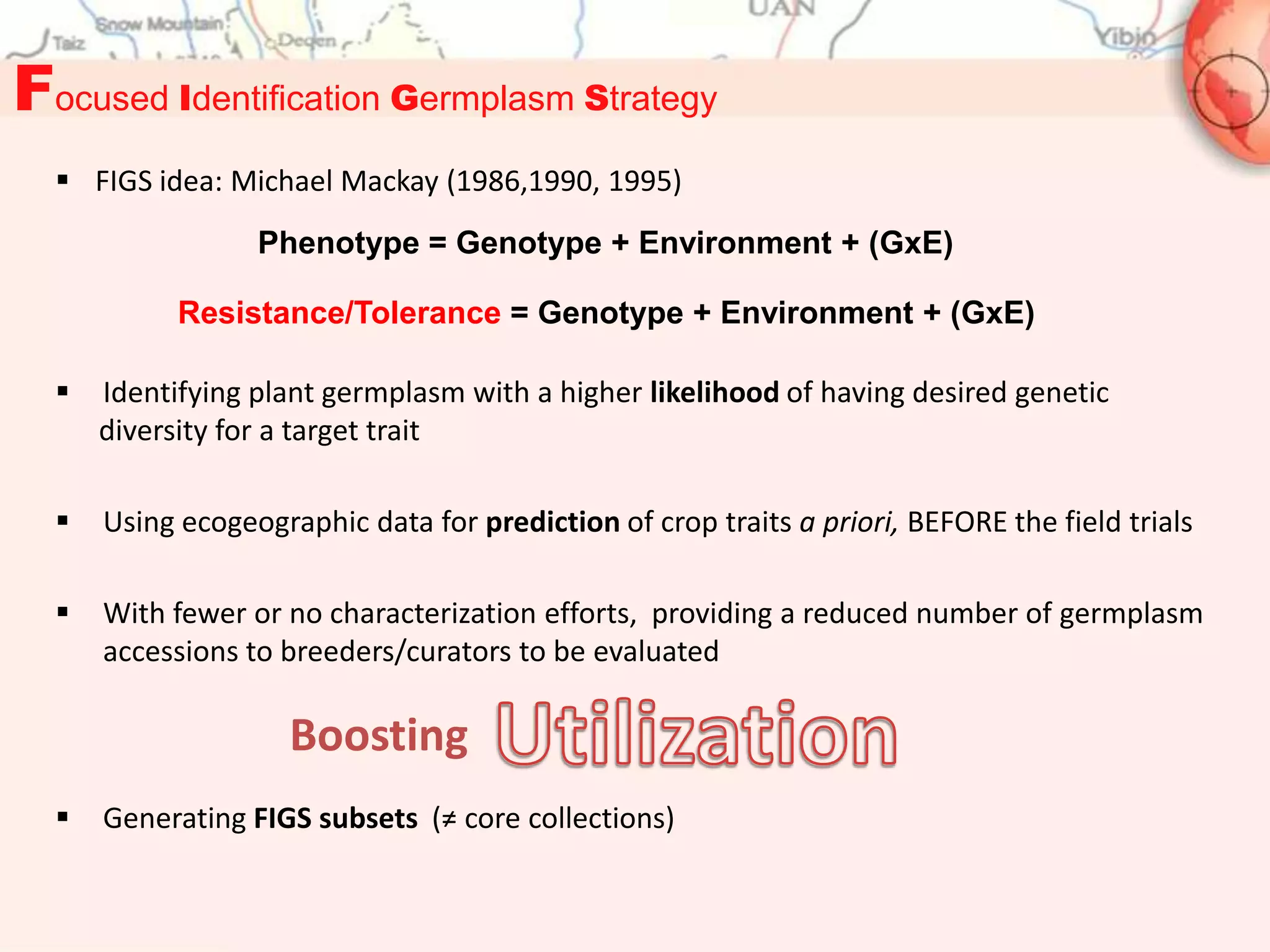 Focused Identification Germplasm Strategy
   FIGS idea: Michael Mackay (1986,1990, 1995)
                  Phenotype = Genotype + Environment + (GxE)

            Resistance/Tolerance = Genotype + Environment + (GxE)

     Identifying plant germplasm with a higher likelihood of having desired genetic
      diversity for a target trait

     Using ecogeographic data for prediction of crop traits a priori, BEFORE the field trials

     With fewer or no characterization efforts, providing a reduced number of germplasm
      accessions to breeders/curators to be evaluated

                     Boosting
     Generating FIGS subsets (≠ core collections)
 