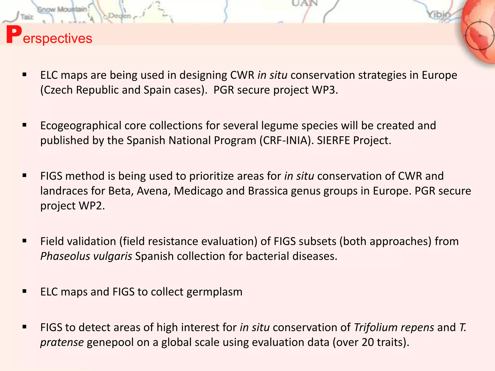 Perspectives
     ELC maps are being used in designing CWR in situ conservation strategies in Europe
      (Czech Republic and Spain cases). PGR secure project WP3.

     Ecogeographical core collections for several legume species will be created and
      published by the Spanish National Program (CRF-INIA). SIERFE Project.

     FIGS method is being used to prioritize areas for in situ conservation of CWR and
      landraces for Beta, Avena, Medicago and Brassica genus groups in Europe. PGR secure
      project WP2.

     Field validation (field resistance evaluation) of FIGS subsets (both approaches) from
      Phaseolus vulgaris Spanish collection for bacterial diseases.

     ELC maps and FIGS to collect germplasm

     FIGS to detect areas of high interest for in situ conservation of Trifolium repens and T.
      pratense genepool on a global scale using evaluation data (over 20 traits).
 