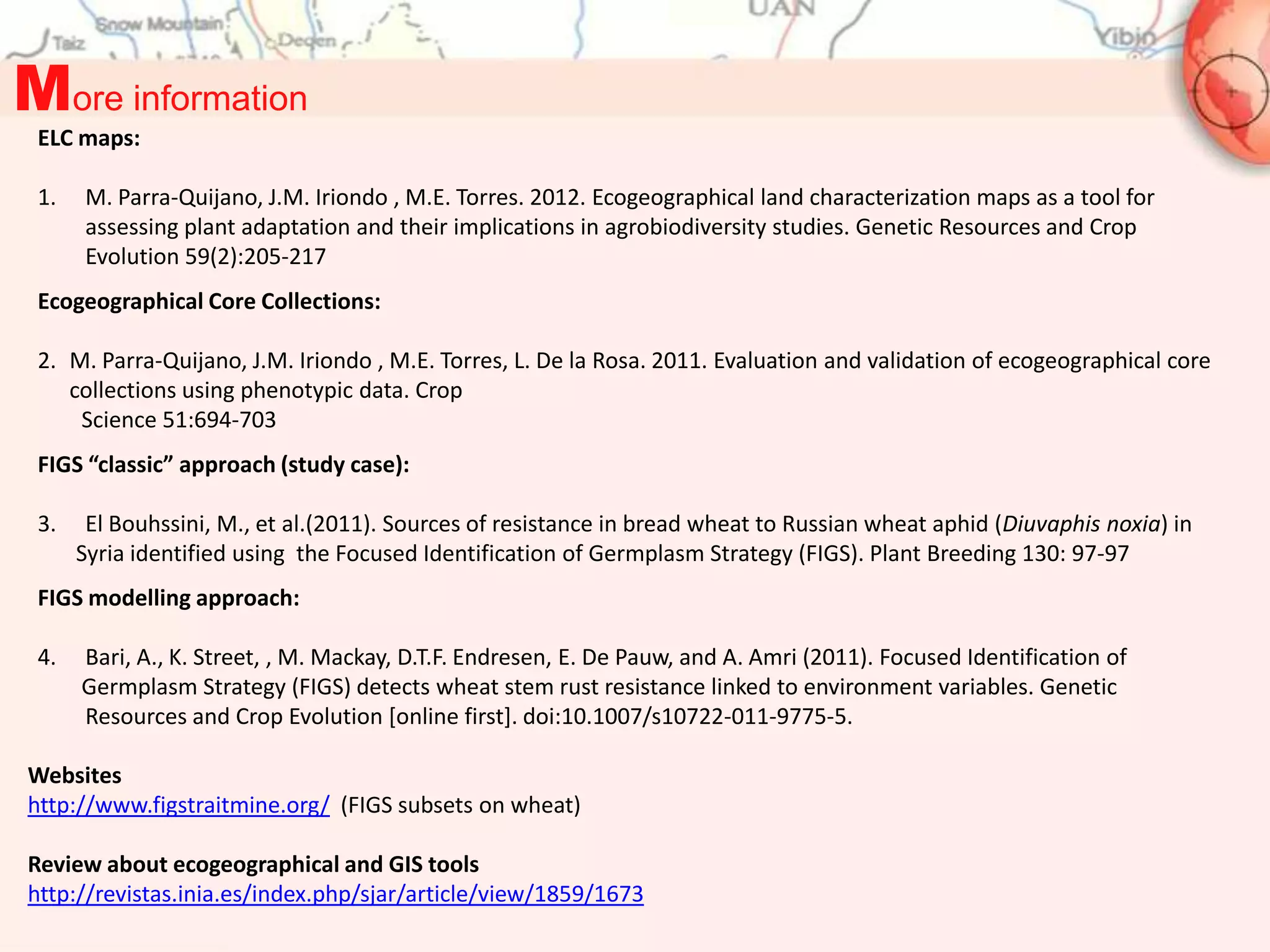 More information
 ELC maps:

 1.   M. Parra-Quijano, J.M. Iriondo , M.E. Torres. 2012. Ecogeographical land characterization maps as a tool for
      assessing plant adaptation and their implications in agrobiodiversity studies. Genetic Resources and Crop
      Evolution 59(2):205-217
 Ecogeographical Core Collections:

 2. M. Parra-Quijano, J.M. Iriondo , M.E. Torres, L. De la Rosa. 2011. Evaluation and validation of ecogeographical core
    collections using phenotypic data. Crop
     Science 51:694-703
 FIGS “classic” approach (study case):

 3.    El Bouhssini, M., et al.(2011). Sources of resistance in bread wheat to Russian wheat aphid (Diuvaphis noxia) in
      Syria identified using the Focused Identification of Germplasm Strategy (FIGS). Plant Breeding 130: 97-97
 FIGS modelling approach:

 4.   Bari, A., K. Street, , M. Mackay, D.T.F. Endresen, E. De Pauw, and A. Amri (2011). Focused Identification of
      Germplasm Strategy (FIGS) detects wheat stem rust resistance linked to environment variables. Genetic
      Resources and Crop Evolution [online first]. doi:10.1007/s10722-011-9775-5.

Websites
http://www.figstraitmine.org/ (FIGS subsets on wheat)

Review about ecogeographical and GIS tools
http://revistas.inia.es/index.php/sjar/article/view/1859/1673
 