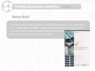 Banco	
  Real	
  

Consultoria	
  para	
  elaboração	
  do	
  “Guia	
  de	
  Boas	
  PráPcas	
  na	
  Construção	
  
Civil”,	
  publicado	
  em	
  2006	
  e	
  reeditado	
  posteriormente.	
  O	
  guia	
  conta	
  
com	
  informações	
  para	
  planejamento	
  e	
  construção	
  	
  
de	
  empreendimentos	
  mais	
  sustentáveis.	
  
 