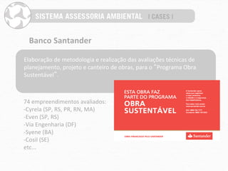 Banco	
  Santander	
  

Elaboração	
  de	
  metodologia	
  e	
  realização	
  das	
  avaliações	
  técnicas	
  de	
  
planejamento,	
  projeto	
  e	
  canteiro	
  de	
  obras,	
  para	
  o	
  “Programa	
  Obra	
  
Sustentável”.	
  



74	
  empreendimentos	
  avaliados:	
  
-­‐Cyrela	
  (SP,	
  RS,	
  PR,	
  RN,	
  MA)	
  
-­‐Even	
  (SP,	
  RS)	
  
-­‐Via	
  Engenharia	
  (DF)	
  
-­‐Syene	
  (BA)	
  
-­‐Cosil	
  (SE)	
  
etc...	
  
 
