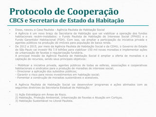 Protocolo	
  de	
  Cooperação	
  
CBCS	
  e	
  Secretaria	
  de	
  Estado	
  da	
  Habitação	
  
•    Disso, nasceu a Casa Paulista - Agência Paulista de Habitação Social
•    A Agência é um novo braço da Secretaria da Habitação que vai viabilizar a operação dos fundos
     habitacionais recém-instalados: o Fundo Paulista de Habitação de Interesse Social (FPHIS) e o
     Fundo Garantidor Habitacional (FGH). Com isso, vai ampliar a participação da iniciativa privada e
     agentes públicos na produção de imóveis para população de baixa renda.
•    De 2012 a 2015, por meio da Agência Paulista de Habitação Social e da CDHU, o Governo do Estado
     de São Paulo vai investir R$ 7,9 bilhões para viabilizar 150 mil novas moradias e implementar ações
     de urbanização de favelas e regularização fundiária.
     A principal missão da Agência Paulista de Habitação Social é ampliar a oferta de moradias e a
     captação de recursos, sendo seus principais objetivos:

     - Mobilizar a iniciativa privada, agentes públicos de todas as esferas, associações e cooperativas
     habitacionais e sindicatos para a produção de moradias de interesse social;
     - Direcionar a aplicação dos subsídios públicos;
     - Garantir o risco para novos investimentos em habitação social;
     - Fomentar a construção de moradias sustentáveis e acessíveis.
• 
     A Agência Paulista de Habitação Social vai desenvolver programas e ações alinhados com as
     seguintes diretrizes da Secretaria Estadual de Habitação:
• 
     1) Ação Estratégica em Áreas de Risco.
     2) Habitação, Proteção Ambiental, Urbanização de Favelas e Atuação em Cortiços.
     3) Habitação Sustentável no Litoral Paulista.
• 
 