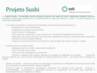 Projeto	
  Sushi	
  
O Projeto SUSHI - Sustainable Social Housing Iniciative, faz parte do SBCI Sustainable Building Iniciative
(Iniciativa da Edificação Sustentável), e é representado no Brasil pelo PNUMA e o CBCS - Conselho Brasileiro de
Construção Sustentável.

•    A situação encontrada em programas de habitação social promovidos pelos governos:
             Habitações com baixa durabilidade;
             Problemas de qualidade da construção;
             Conforto interno inadequado,;
             Altos custos de manutenção, o que implicam em um potencial obsolescência prematura;
             Desperdício de recursos naturais não renováveis, desperdícios de água e energia que são consumidos
             ao longo da vida útil destes edifícios;
             Impacto no orçamento familiar em função dos valores pagos nas contas de água e energia.

•   O produto final do projeto SUSHI:
           Habitação social com melhor desempenho ambiental;
           Menor custo de ciclo de vida;
           Promover maior satisfação do usuário final;
           Promover mudanças das práticas vigentes na produção de habitação de interesse        social com
recursos públicos, por meio de uma mobilização da cadeia produtiva do setor, que deverá estar engajado no
projeto.

•    Objetivo do SUSHI – estudo de práticas de construção sustentável em Habitações de Interesse Social (HIS)
     em dois países em desenvolvimento: Brasil e Tailândia
•    Busca-se todas as alternativas tecnológicas existentes no mercado local visando             alcançar a
     sustentabilidade , respeitando a capacidade financeira de pagamento das famílias para aquisição e
     manutenção dos seus respectivos imóveis.
 