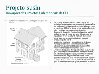 Projeto	
  Sushi	
  
 Inovações	
  dos	
  Projetos	
  Habitacionais	
  da	
  CDHU                    	
  
•    Sistema de captação e utilização da água da
     chuva                                         •    A equipe de projetos da CDHU verificou que, em
                                                        conjuntos habitacionais, o uso e águas pluviais para fins
                                                        não potáveis só é viável com área de telhado para coleta
                                                        de no mínimo 300 m2 e, dessa forma, a utilização desta
                                                        ação é restrita a grandes empreendimentos.
                                                   •    No conjunto do Jardim Pantanal localizado na capital
                                                        paulista, a água da chuva tem sido utilizada para a
                                                        irrigação do viveiro construído no local. Da mesma
                                                        forma, este uso tem sido adotado em parques
                                                        construídos pela CDHU
                                                   •    Atualmente, estuda-se o aproveitamento de águas
                                                        pluviais para as bacias sanitárias dos conjuntos
                                                        habitacionais, que seria obtido através de um filtro
                                                        mecânico simples de drenagem da água.
                                                   •    A retenção de água de chuva para reduzir o volume de
                                                        água escoada para os sistemas de drenagem urbana
                                                        tem sido realizada por meio de piscininhas localizadas
                                                        internamente nos conjuntos habitacionais. Esses
                                                        reservatórios retêm a água por um determinado período
                                                        de tempo e, após esse período, descartam lentamente a
                                                        água no sistema coletivo de águas pluviais do município.


                                                   .
 