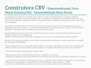 Construtora	
  CRV	
  -­‐Empreendimento	
  Terra	
  
Mundi	
  (Goiania/GO)	
  -­‐	
  Sustentabilidade	
  Baixa	
  Renda	
  
A concepção do projeto foi realizada com o apoio e auxílio de historiadores, psicólogos, biólogos,
 • 
consultoria ambiental, ong socioambiental etc. E considerou as relações do empreendimento com seu
entorno de modo que foi possível avaliar os impactos visando melhoria da segurança saúde e bem estar
dos moradores.

Levantadas as deficiências do entorno, decidiram que criariam dentro do empreendimento algumas
facilidades para os moradores – consultório odontológico, infra estrutura para creche e sala de cinema/
anfiteatro onde podem ser realizados cursos para os moradores.

Equipamentos esportivos dentro do condominio (quadra e piscina) em dimensões profissionais para
ministrar aulas para os condônimos.
Também haverá pista de caminhada arborizada ao redor do empreendimento aberta ao publico

Parceria com Ong para ministrar os primeiros cursos profissionalizantes, as aulas esportivas e a gestão
do consultório odontológico.

- Dois espaços de 250 m2 que serão flexibilizados (e entregue mobiliado) de acordo com o público que
habitar o edificio. Se houver idosos poderá adequar um espaço para eles o mesmo para crianças etc.

- 100% dos chuveiros aquecidos por energia solar.

- Elevadores de maior dimensão para permitir circulação de bicicletas.
- Estudos de trajetória solar para definição do posicionamento das torres (insolação e direção dos ventos)

- Possuem ETE para reuso das águas do chuveiros , segundo estudo haverá um superávit de água então
está prevista tubulação para disponibilizá-la a prefeitura para regar plantas da região
- 100% dos apartamentos permitem entrada e movimentação interna para cadeirantes
 