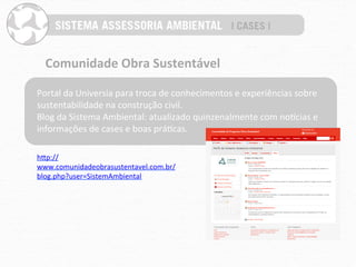 Comunidade	
  Obra	
  Sustentável	
  

Portal	
  da	
  Universia	
  para	
  troca	
  de	
  conhecimentos	
  e	
  experiências	
  sobre	
  
sustentabilidade	
  na	
  construção	
  civil.	
  
Blog	
  da	
  Sistema	
  Ambiental:	
  atualizado	
  quinzenalmente	
  com	
  noucias	
  e	
  
informações	
  de	
  cases	
  e	
  boas	
  práPcas.	
  

hYp://
www.comunidadeobrasustentavel.com.br/
blog.php?user=SistemAmbiental	
  
 