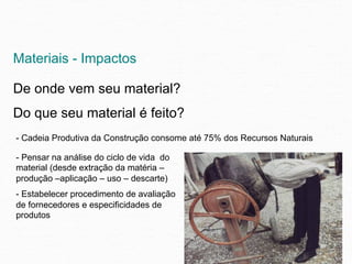 Materiais - Impactos

De onde vem seu material?
Do que seu material é feito?
- Cadeia Produtiva da Construção consome até 75% dos Recursos Naturais

- Pensar na análise do ciclo de vida do
material (desde extração da matéria –
produção –aplicação – uso – descarte)
- Estabelecer procedimento de avaliação
de fornecedores e especificidades de
produtos
 