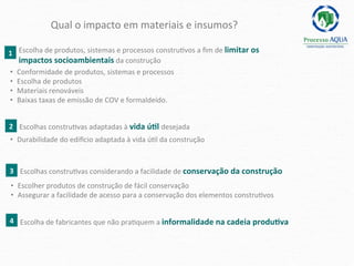 Qual	
  o	
  impacto	
  em	
  materiais	
  e	
  insumos?	
  

1	
   Escolha	
  de	
  produtos,	
  sistemas	
  e	
  processos	
  construPvos	
  a	
  ﬁm	
  de	
  limitar	
  os	
  
      impactos	
  socioambientais	
  da	
  construção	
  
•  Conformidade	
  de	
  produtos,	
  sistemas	
  e	
  processos	
  
•  Escolha	
  de	
  produtos	
  
•  Materiais	
  renováveis	
  
•  Baixas	
  taxas	
  de	
  emissão	
  de	
  COV	
  e	
  formaldeído.	
  


2	
   Escolhas	
  construPvas	
  adaptadas	
  à	
  vida	
  ú=l	
  desejada	
  	
  
•  Durabilidade	
  do	
  edi|cio	
  adaptada	
  à	
  vida	
  úPl	
  da	
  construção	
  


3	
   Escolhas	
  construPvas	
  considerando	
  a	
  facilidade	
  de	
  conservação	
  da	
  construção	
  
 •  Escolher	
  produtos	
  de	
  construção	
  de	
  fácil	
  conservação	
  
 •  Assegurar	
  a	
  facilidade	
  de	
  acesso	
  para	
  a	
  conservação	
  dos	
  elementos	
  construPvos	
  


4	
   Escolha	
  de	
  fabricantes	
  que	
  não	
  praPquem	
  a	
  informalidade	
  na	
  cadeia	
  produ=va	
  
 