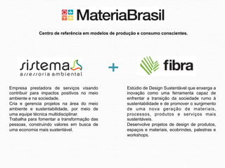 Centro de referência em modelos de produção e consumo conscientes.




Empresa prestadora de serviços visando               Estúdio de Design Sustentável que enxerga a
contribuir para impactos positivos no meio           inovação como uma ferramenta capaz de
ambiente e na sociedade.                             enfrentar a transição da sociedade rumo à
Cria e gerencia projetos na área do meio             sustentabilidade e de promover o surgimento
ambiente e sustentabilidade, por meio de             de uma nova geração de materiais,
uma equipe técnica multidisciplinar.                 processos, produtos e serviços mais
Trabalha para fomentar a transformação das           sustentáveis.
pessoas, construindo valores em busca de             Desenvolve projetos de design de produtos,
uma economia mais sustentável.                       espaços e materiais, ecobrindes, palestras e
                                                     workshops.
 