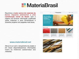 Reunimos o maior acervo de materiais de
baixo impacto ambiental e alta
contribuição social do Brasil, com o
objetivo de fornecer informação qualificada
sobre materiais e seus fornecedores e
fomentar projetos com pegadas mais leves.




      www.materiabrasil.net	
  
Site já no ar com o lançamento do projeto e
em breve disponibilizaremos informações
sobre os materiais cadastrados aos
visitantes.	
  
 