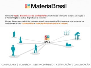 Vemos na troca e disseminação do conhecimento uma forma de estimular e acelerar a inovação e
a transformação da cultura de produção e consumo.
Através do uso responsável dos recursos naturais, com respeito a Biodiversidade, queremos que os
profissionais tenham conhecimento e boas opções para escolher e comprar.
 