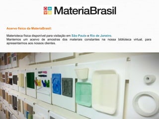 Acervo físico da MateriaBrasil:

Materioteca física disponível para visitação em São Paulo e Rio de Janeiro.
Mantemos um acervo de amostras dos materiais constantes na nossa biblioteca virtual, para
apresentarmos aos nossos clientes.
 