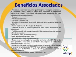 BeneLcios	
  Associados	
  
•  Ter acesso preferencial a eventos gratuitos promovidos pela Associação,
ou, conforme o caso, acesso a preços e/ou condições de pagamento
diferenciadas quando forem pagos (dependendo de cessão/parceria com
entidades promotoras do evento);
•  Cursos;
•  Palestras e seminários;
•  Encontros e happy hours;
•  Ter desconto em eventos promovidos por outras associações parceiras da
ABRAPS;
•  Participar ativamente dos Grupos de Trabalho;
•  Participar da rede de comunicação virtual e ter acesso ao conteúdo da
área restrita;
•  Participar da rede online de profissionais (fóruns de debate online, acesso
online às pesquisas);
•  Usar a rede como local de networking;
•  Obter conhecimento sobre a área;
•  Compartilhar conhecimento sobre a área;
•  Receber as comunicações e newsletter enviados pela ABRAPS e, de
forma prioritária, bem como os resultados de pesquisas e publicações
desenvolvidas pela ABRAPS;
•  Apresentar propostas de projetos e estratégias de atuação, com o objetivo
de fomentar as atividades da ABRAPS, observada sua finalidade social;
•  Solicitar apoio da ABRAPS na defesa de interesses relacionados com a
sua finalidade social;
•  Participar das Assembléias Gerais, com direito a voz.
 