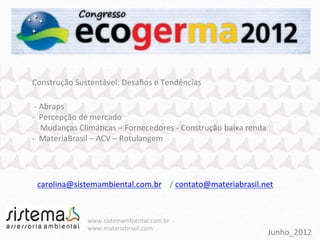 Construção	
  Sustentável:	
  Desaﬁos	
  e	
  Tendências	
  
	
  
	
  -­‐	
  Abraps	
  
-­‐	
  	
  Percepção	
  de	
  mercado	
  
	
  	
  	
  	
  Mudanças	
  ClimáPcas	
  –	
  Fornecedores	
  -­‐	
  Construção	
  	
  baixa	
  renda	
  
-­‐	
  	
  MateriaBrasil	
  –	
  ACV	
  –	
  Rotulangem	
  




  carolina@sistemambiental.com.br	
  	
  	
  	
  /	
  contato@materiabrasil.net	
  	
  



                        www.sistemambiental.com.br	
  
                        www.materiabrasil.com	
  
                                                                                                        Junho_2012	
  
 