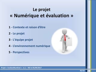 Projet « EcoGestNumEval » v1.1 – ND le 05/09/2017
Le projet
« Numérique et évaluation »
1 - Contexte et raison d’être
2 - Le projet
3 - L'équipe projet
4 - L’environnement numérique
5 - Perspectives
#2/10
 
