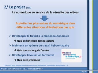 2/ Le projet (1/3)
Le numérique au service de la réussite des élèves
Exploiter les plus-values du numérique dans
différentes situations d'évaluation par quiz
 Développer le travail à la maison (autonomie)
 Quiz en ligne hors temps scolaire
 Maintenir un rythme de travail hebdomadaire
 Quiz tout au long de l’année
 Développer l’évaluation formative
 Quiz avec feedbacks*
#4/10
Projet « EcoGestNumEval » v1.1 – ND le 05/09/2017
(*) Retours sur la réponse donnée à une question (explications, complément d’information, …)
 
