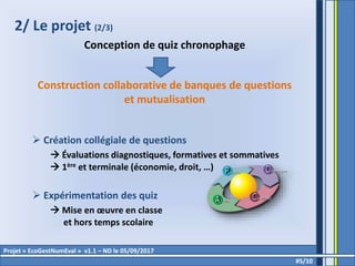 2/ Le projet (2/3)
Conception de quiz chronophage
Construction collaborative de banques de questions
et mutualisation
 Création collégiale de questions
 Évaluations diagnostiques, formatives et sommatives
 1ère et terminale (économie, droit, …)
 Expérimentation des quiz
 Mise en œuvre en classe
et hors temps scolaire
#5/10
Projet « EcoGestNumEval » v1.1 – ND le 05/09/2017
 