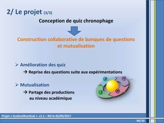 2/ Le projet (3/3)
Conception de quiz chronophage
Construction collaborative de banques de questions
et mutualisation
 Amélioration des quiz
 Reprise des questions suite aux expérimentations
 Mutualisation
 Partage des productions
au niveau académique
#6/10
Projet « EcoGestNumEval » v1.1 – ND le 05/09/2017
 