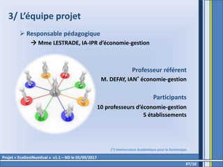 3/ L’équipe projet
 Responsable pédagogique
 Mme LESTRADE, IA-IPR d’économie-gestion
Professeur référent
M. DEFAY, IAN* économie-gestion
Participants
10 professeurs d’économie-gestion
5 établissements
#7/10
Projet « EcoGestNumEval » v1.1 – ND le 05/09/2017
(*) Interlocuteur Académique pour le Numérique
 
