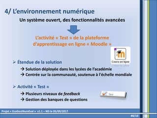 4/ L’environnement numérique
Un système ouvert, des fonctionnalités avancées
L’activité « Test » de la plateforme
d’apprentissage en ligne « Moodle »
 Étendue de la solution
 Solution déployée dans les lycées de l’académie
 Centrée sur la communauté, soutenue à l'échelle mondiale
 Activité « Test »
 Plusieurs niveaux de feedback
 Gestion des banques de questions
#8/10
Projet « EcoGestNumEval » v1.1 – ND le 05/09/2017
 