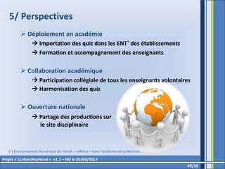 5/ Perspectives
 Déploiement en académie
 Importation des quiz dans les ENT* des établissements
 Formation et accompagnement des enseignants
 Collaboration académique
 Participation collégiale de tous les enseignants volontaires
 Harmonisation des quiz
 Ouverture nationale
 Partage des productions sur
le site disciplinaire
#9/10
Projet « EcoGestNumEval » v1.1 – ND le 05/09/2017
(*) Environnement Numérique de Travail : « Métice » dans l’académie de La Réunion.
 