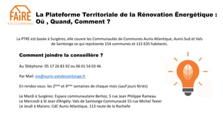 La Plateforme Territoriale de la Rénovation Énergétique :
Où , Quand, Comment ?
Au Téléphone: 05 17 26 83 92 ou 06 01 54 03 46
Par Mail: eie@aunis-valsdesaintonge.fr
En rendez-vous: les 2ème et 4ème semaines de chaque mois (sauf jours fériés)
Le Mardi à Surgères: Espace communautaire Berlioz, 5 rue Jean Philippe Rameau
Le Mercredi à St Jean d’Angély: Vals de Saintonge Communauté 55 rue Michel Texier
Le Jeudi à Marans: CdC Aunis Atlantique, 113 route de la Rochelle
La PTRE est basée à Surgères, elle couvre les Communautés de Communes Aunis Atlantique, Aunis Sud et Vals
de Saintonge ce qui représente 154 communes et 115 635 habitants.
Comment joindre la conseillère ?
 