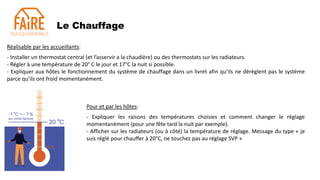 Le Chauffage
Réalisable par les accueillants:
- Installer un thermostat central (et l’asservir a la chaudière) ou des thermostats sur les radiateurs.
- Régler à une température de 20° C le jour et 17°C la nuit si possible.
- Expliquer aux hôtes le fonctionnement du système de chauffage dans un livret afin qu’ils ne dérèglent pas le système
parce qu’ils ont froid momentanément.
Pour et par les hôtes:
- Expliquer les raisons des températures choisies et comment changer le réglage
momentanément (pour une fête tard la nuit par exemple).
- Afficher sur les radiateurs (ou à côté) la température de réglage. Message du type « je
suis réglé pour chauffer à 20°C, ne touchez pas au réglage SVP »
 