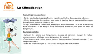 La Climatisation
Réalisable par les accueillants:
- Rendre possible l’ombrage des fenêtres exposées sud (volets, Banne, pergola, arbres…).
- Mettre à disposition des consignes pour garder la fraicheur dans le logement et la retrouver
(on calfeutre la journée et on aère la nuit).
- Si il y a un appareil de climatisation, en expliquer le fonctionnement…et ne pas le mettre trop
froid (maximum 5°C en dessous de la température extérieure pour éviter les chocs de
température).
Pour et par les hôtes:
-Expliquer les raisons des températures choisies et comment changer le réglage
momentanément (affichage, carnet à disposition des hôtes…).
-Éviter les apports de chaleur interne (cuisson, fonctionnement d’appareils ménagers…) lors
des grosses chaleurs.
-Porter des vêtements légers et , si la chaleur est importante, les humidifier.
 