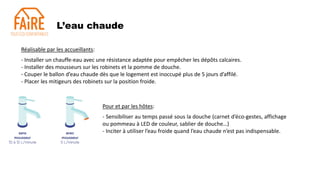 L’eau chaude
Réalisable par les accueillants:
- Installer un chauffe-eau avec une résistance adaptée pour empêcher les dépôts calcaires.
- Installer des mousseurs sur les robinets et la pomme de douche.
- Couper le ballon d’eau chaude dès que le logement est inoccupé plus de 5 jours d’affilé.
- Placer les mitigeurs des robinets sur la position froide.
Pour et par les hôtes:
- Sensibiliser au temps passé sous la douche (carnet d’éco-gestes, affichage
ou pommeau à LED de couleur, sablier de douche…)
- Inciter à utiliser l’eau froide quand l’eau chaude n’est pas indispensable.
 