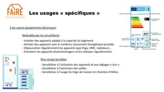 Les usages « spécifiques »
2-les autres équipements électriques:
Réalisable par les accueillants:
- Installer des appareils adapté à la capacité du logement.
- Acheter des appareils avec le meilleurs classement énergétique possible.
- Dépoussiérer régulièrement les appareils type frigo, VMC, radiateurs…
- Entretenir les appareils électroménagers et les nettoyer régulièrement.
Pour et par les hôtes:
- Sensibiliser à l’utilisation des appareils et aux réglages « éco ».
- Sensibiliser à l’extinction des veilles.
- Sensibiliser à l’usage du linge de maison en chambre d’Hôtes.
 