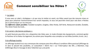 Comment sensibiliser les Hôtes ?
1- Les labels:
Si vous avez un Label « écologique » et que vous le mettez en avant, vos hôtes savent que des mesures mises en
place pour préserver l’environnement leur seront imposées, ils vous ont peut-être choisi pour cela donc n’hésitez
pas à communiquer sur ces mesures.
Les différents Labels possibles: Écolabel européen, Ecogites, Gîtes Panda, Clef Verte, Restaurant durable, Écotable,
FIG, Green Food, Éco Cook…
2-Un carnet « des bonnes pratiques »:
Un petit fascicule peut-être mis a disposition des hôtes avec, le mode d’emploi des équipements, comment garder
la fraicheur et la chaleur du logement, les actions pour lesquelles vous comptez sur vos hôtes (lumière, bruits…etc.)
3-Un affichage localisé:
Un affichage localisé là où vous remarquez des manques peut-être efficace à condition d’être ponctuel (affichage du
tri dans le placard des poubelles, un autocollant « éteint moi » sur l’interrupteur des WC….) Attention, trop
d’affichage dilue le message et donc l’attention qui y est porté.
 