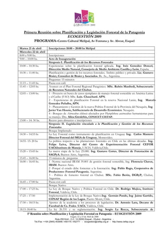 Primera Reunión sobre Planificación y Legislación Forestal de la Patagonia
                            ECOGESTIÓN 2009
        PROGRAMA–Centro Cultural Melipal, Av Fontana y Av. Alvear, Esquel
Martes 21 de abril         Inscripciones 18:00 – 20:00 hs Melipal
Miercoles 22 de abril
8:00 a 9:00 hs.            Inscripciones
9:00 – 10:00 hs.           Acto de Inauguración
                           Simposio I. Planificación de los Recursos Forestales
10:00 – 10:30 hs.          Experiencias sobre la planificación forestal aplicada. Ing. Inés González Doncel,
                           Dirección Medio Natural, Consejería de Medio Ambiente Castilla y León, España.
10:30 – 11:00 hs.          Planificación y gestión de los recursos forestales. Ámbito público y privado. Lic. Gustavo
                           Braier, Consultor de Braier y Asociados. Bs. As., Argentina.
                           Preguntas: 15 minutos
11:15 – 11:45 hs.          Pausa con café
11:45 – 12:05 hs.          Avances en el Plan Forestal Regional Patagónico. MSc. Rubén Manfredi, Subsecretario
                           de Recursos Naturales del Chubut.
12:05 – 13:00 hs.          1 - Proyecto en busca de casos ejemplares de manejo forestal sostenible en América Latina
                           y el Caribe (FAO) MSc. Luís. Chauchard. APN.
                           2 - Experiencias de planificación Forestal en la reserva Nacional Lanin, Ing. Marcelo
                           Gonzalez Peñalba, APN.
                           3 - Planeamiento y Gestión de la nueva Política Forestal de la Provincia del Neuquén, Ing.
                           Javier Van Houtte, SubSecretario de Desarrollo Económico. Neuquén.
                           4 - Bosques de Astrocedrus chilensis afectados por Phytophthora austrocedrae: herramientas para
                           su manejo. Dra. Alina Greslebin, CONICET-CIEFAP.
13:00 – 14: 30 hs.         Receso para almuerzo e inscripciones
                           Simposio II. Legislación vinculada a la Planificación y Gestión de los Recursos
                           Forestales
                           Bosque Implantado
14:30 – 14:55 hs           La Ley Forestal como instrumento de planificación en Uruguay Ing. Carlos Mantero
                           Director Forestal del MGA de Uruguay, Montevideo.
14:55- 15: 20 hs           La política respecto a las plantaciones forestales en Chile en las últimas décadas. Ing.
                           Felipe Leiva, Director del Centro de Experimentación Forestal CEFOR
                           UAChInstituto de Manejo, UACH, Valdivia,Chile.
15:20 – 15:45 hs           La nueva etapa de la Ley 25.080. Ing. Gustavo Cortes, Director de Forestación de
                           SAGPyA, Buenos Aires, Argentina.
15:45 – 16:00 hs           15 minutos de preguntas
16:00 – 16:45 hs.          1 -Norma nacional IRAM 39.801 de gestión forestal sostenible, Ing. Florencia Chavat,
                           IRAM. Buenos Aires.
                           2 -Porqué el estado debe fomentar a la forestación. Ing. Pablo Rago, Cooperativa de
                           Productores- Forestal Patagonia. Argentina.
                           3 - Política de fomento forestal en Chubut. MSc. Fabio Berón, DGByP, Chubut,
                           Argentina.
16:45 – 17:00 hs           Pausa con café
                           Bosque Nativo
17:00 – 17:25 hs.          La Ley de Bosque Nativo y Política Forestal en Chile. Dr. Rodrigo Mujica, Instituto
                           Forestal, Valdivia, Chile.
17:25 – 17:50              Implementación de la Ley de Bosque Nativo.Ing. Germán Pando, Ing Jaime Garrido,
                           CONAF Región de los Lagos. Puerto Montt, Chile.
17:50 – 18:15 hs.          Aportes de la academia a los procesos de legislación. Dr. Antonio Lara, Decano de
                           Facultad de Cs. Ftales. UACh, Valdivia, Chile.
18:15-18:40 hs             La ley 26.331 y su reglamentación. Ing. Sergio La Rocca, Subsecretario de
       Iª Reunión sobre Planificación y Legislación Forestal en Patagonia – ECOGESTIÓN 2009
                                                  Esquel, 22 y 23 de Abril de 2008
                                   Ruta 259 Km4 - C.C. 14 (9200) Esquel - Chubut - Argentina -
             Tel./Fax: ++54 (2945) 453948 / 450175 / 452771 - ecogestión@ciefap.org.ar - http://www.ciefap.org.ar
 