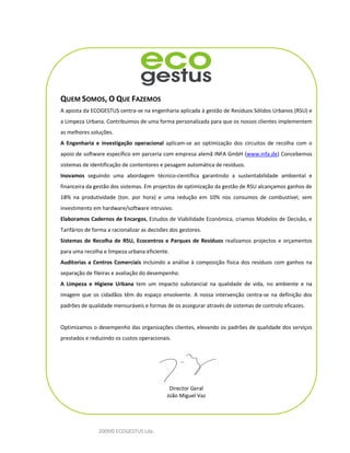 QUEM SOMOS, O QUE FAZEMOS
A aposta da ECOGESTUS centra-se na engenharia aplicada à gestão de Resíduos Sólidos Urbanos (RSU) e
a Limpeza Urbana. Contribuimos de uma forma personalizada para que os nossos clientes implementem
as melhores soluções.
A Engenharia e investigação operacional aplicam-se ao optimização dos circuitos de recolha com o
apoio de software específico em parceria com empresa alemã INFA GmbH (www.infa.de) Concebemos
sistemas de identificação de contentores e pesagem automática de resíduos.
Inovamos seguindo uma abordagem técnico-científica garantindo a sustentabilidade ambiental e
financeira da gestão dos sistemas. Em projectos de optimização da gestão de RSU alcançamos ganhos de
18% na produtividade (ton. por hora) e uma redução em 10% nos consumos de combustível, sem
investimento em hardware/software intrusivo.
Elaboramos Cadernos de Encargos, Estudos de Viabilidade Económica, criamos Modelos de Decisão, e
Tarifários de forma a racionalizar as decisões dos gestores.
Sistemas de Recolha de RSU, Ecocentros e Parques de Resíduos realizamos projectos e orçamentos
para uma recolha e limpeza urbana eficiente.
Auditorias a Centros Comerciais incluindo a análise à composição física dos resíduos com ganhos na
separação de fileiras e avaliação do desempenho.
A Limpeza e Higiene Urbana tem um impacto substancial na qualidade de vida, no ambiente e na
imagem que os cidadãos têm do espaço envolvente. A nossa intervenção centra-se na definição dos
padrões de qualidade mensuráveis e formas de os assegurar através de sistemas de controlo eficazes.


Optimizamos o desempenho das organizações clientes, elevando os padrões de qualidade dos serviços
prestados e reduzindo os custos operacionais.




                                              Director Geral
                                             João Miguel Vaz




                2009© ECOGESTUS Lda.
 