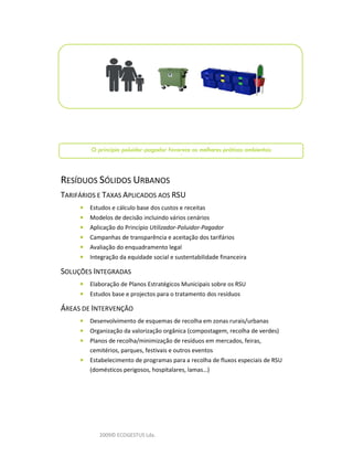 O princípio poluidor-pagador favorece as melhores práticas ambientais
                                          l


RESÍDUOS SÓLIDOS URBANOS
TARIFÁRIOS E TAXAS APLICADOS AOS RSU
     •   Estudos e cálculo base dos custos e receitas
     •   Modelos de decisão incluindo vários cenários
     •   Aplicação do Princípio Utilizador-Poluidor-Pagador
     •   Campanhas de transparência e aceitação dos tarifários
     •   Avaliação do enquadramento legal
     •   Integração da equidade social e sustentabilidade financeira

SOLUÇÕES INTEGRADAS
     •   Elaboração de Planos Estratégicos Municipais sobre os RSU
     •   Estudos base e projectos para o tratamento dos resíduos

ÁREAS DE INTERVENÇÃO
     •   Desenvolvimento de esquemas de recolha em zonas rurais/urbanas
     •   Organização da valorização orgânica (compostagem, recolha de verdes)
     •   Planos de recolha/minimização de resíduos em mercados, feiras,
         cemitérios, parques, festivais e outros eventos
     •   Estabelecimento de programas para a recolha de fluxos especiais de RSU
         (domésticos perigosos, hospitalares, lamas…)




            2009© ECOGESTUS Lda.
 