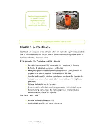 Avaliamos o desempenho
               da limpeza urbana.
               Implementamos as
              melhores técnicas e
            respeitando o ambiente.




                   Qualidade de vida pressupõe ambiente limpo e salubre
                                            l

IMAGEM E LIMPEZA URBANA
Os efeitos de um inadequado serviço de limpeza urbana têm implicações negativas na qualidade de
vida, no ambiente e nos recursos naturais, além de constituírem perdas intangíveis em termos de
factor de qualificação e atracção do espaço.

AVALIAÇÃO DA EFICIÊNCIA DA LIMPEZA URBANA
        •   Estabelecimento de critérios que assegurem a qualidade da limpeza
        •   Definição de objectivos sanitários e ambientais
        •   Medição da produtividade dos modelos operacionais (km/h; número de
            papeleiras recolhidas por hora; custo de limpeza por área)
        •   Introdução de modelos e rotinas optimizados, considerando: tipologia das
            ruas, varredura manual versus varredura mecanizadas, minimização dos
            percursos
        •   Elaboração de Cadernos de Encargos
        •   Documentação multimédia reveladora do grau de eficiência da limpeza
        •   Benchmarking - comparação das melhores práticas em organizações
            semelhantes nacionais e estrangeiras
CUSTOS E TARIFÁRIOS
        •   Elaboração de tarifários específicos
        •   Contabilidade analítica aos custos associados




            2009© ECOGESTUS Lda.
 