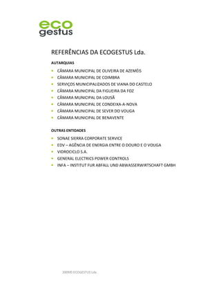 REFERÊNCIAS DA ECOGESTUS Lda.
AUTARQUIAS
• CÂMARA MUNICIPAL DE OLIVEIRA DE AZEMÉIS
• CÂMARA MUNICIPAL DE COIMBRA
• SERVIÇOS MUNICIPALIZADOS DE VIANA DO CASTELO
• CÂMARA MUNICIPAL DA FIGUEIRA DA FOZ
• CÂMARA MUNICIPAL DA LOUSÃ
• CÂMARA MUNICIPAL DE CONDEIXA-A-NOVA
• CÂMARA MUNICIPAL DE SEVER DO VOUGA
• CÂMARA MUNICIPAL DE BENAVENTE

OUTRAS ENTIDADES
• SONAE SIERRA CORPORATE SERVICE
• EDV – AGÊNCIA DE ENERGIA ENTRE O DOURO E O VOUGA
• VIDROCICLO S.A.
• GENERAL ELECTRICS POWER CONTROLS
• INFA – INSTITUT FUR ABFALL UND ABWASSERWIRTSCHAFT GMBH




     2009© ECOGESTUS Lda.
 