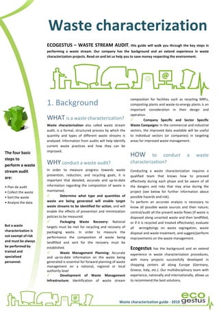 Waste characterization
                      ECOGESTUS – WASTE STREAM AUDIT, this guide will walk you through the key steps in
                      performing a waste stream. Our company has the background and an extend experience in waste
                      characterization projects. Read on and let us help you to save money respecting the environment.




                                                                             composition for facilities such as recycling MRFs,
                      1. Background                                          composting plants and waste-to-energy plants is an
                                                                             important consideration in their design and
                                                                             operation.
                      WHAT is a waste characterization?                               Company Specific and Sector Specific
                      Waste characterization also called waste stream        Waste Campaigns: In the commercial and industrial
                      audit, is a formal, structured process by which the    sectors, the improved data available will be useful
                      quantity and types of different waste streams is       to individual sectors (or companies) in targeting
                      analyzed. Information from audits will help identify   areas for improved waste management.
                      current waste practices and how they can be
The four basic        improved.
                                                                             HOW       to conduct                   a      waste
steps to
perform a waste       WHY conduct a waste audit?                             characterization?
stream audit          In order to measure progress towards waste             Conducting a waste characterization requires a
                      prevention, reduction, and recycling goals, it is      qualified team that knows how to proceed
are:
                      important that detailed, accurate and up-to-date       effectively during each phase and be aware of all
• Plan de audit       information regarding the composition of waste is      the dangers and risks that may arise during the
• Collect the waste   maintained.                                            project (see below for further information about
• Sort the waste                Determine what type and quantities of        possible hazards and risk).
• Analyze the data    waste are being generated will enable target           To perform an accurate analysis is necessary to
                      waste streams to be identified for action, and will    know all possible waste sources and their nature;
                      enable the effects of prevention and minimization      control/audit all the present waste flows (if waste is
                      policies to be measured.                               disposed along unsorted waste and then landfilled,
                                Packaging Waste Recovery: National           or if it is recycled and treated effectively); evaluate
But a waste           targets must be met for recycling and recovery of      all wrongdoings on waste segregation, waste
characterization is   packaging waste. In order to measure the               disposal and waste treatment; and suggest/perform
not exempt of risk    performance the composition of waste being             improvements on the waste management.
and must be always    landfilled and sent for the recovery must be
be performed by       established.                                           Ecogestus       has the background and an extend
trained and                     Waste Management Planning: Accurate          experience in waste characterization procedures,
specialized           and up-to-date information on the waste being
                                                                             with many projects successfully developed in
personnel.            generated is essential for forward planning of waste
                      management on a national, regional or local            shopping centers all along Europe (Germany,
                      authority level                                        Greece, Italy, etc.). Our multidisciplinary team with
                                Development of Waste Management              experience, nationally and internationally, allows us
                      Infrastructure: Identification of waste stream         to recommend the best solutions.




                                                                      Waste characterization guide - 2010
 