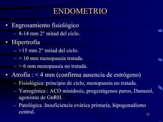 ENDOMETRIO
• Engrosamiento fisiológico
   – 8-14 mm 2° mitad del ciclo.
• Hipertrofia
   – >15 mm 2° mitad del ciclo.
   – > 10 mm menopausia tratada.
   – > 6 mm menopausia no tratada.
• Atrofia : < 4 mm (confirma ausencia de estrógeno)
   – Fisiológica: principio de ciclo, menopausia no tratada.
   – Yatrogénica : ACO minidosis, progestágenos puros, Danazol,
     agonistas de GnRH.
   – Patológica .Insuficiencia ovárica primaria, hipogonadismo
     central.                                                  13
 