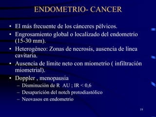 ENDOMETRIO- CANCER

• El más frecuente de los cánceres pélvicos.
• Engrosamiento global o localizado del endometrio
  (15-30 mm).
• Heterogéneo: Zonas de necrosis, ausencia de línea
  cavitaria.
• Ausencia de límite neto con miometrio ( infiltración
  miometrial).
• Doppler , menopausia
   – Disminución de R AU ; IR < 0,6
   – Desaparición del notch protodiastólico
   – Neovasos en endometrio
                                                     19
 